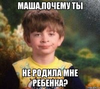 маша,почему ты не родила мне ребенка?