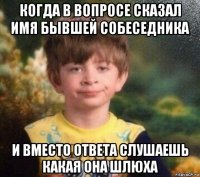 когда в вопросе сказал имя бывшей собеседника и вместо ответа слушаешь какая она шлюха