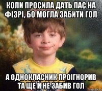 коли просила дать пас на фізрі, бо могла забити гол а однокласник проігнорив та ще й не забив гол