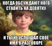 когда обсуждают кого ставить на девятку и ты не услышал своё имя в разговоре