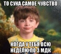 то сука самое чувство когда у тебя всю неделю по 3 мдк