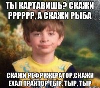 ты картавишь? скажи рррррр, а скажи рыба скажи рефрижератор,скажи ехал трактор тыр, тыр, тыр