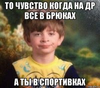 то чувство когда на др все в брюках а ты в спортивках