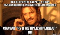 как же приятно насрать в душу облажавшимся самоуверенным идиотам сказав "ну я же предупреждал" !!!!