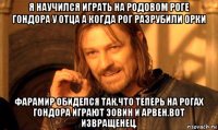 я научился играть на родовом роге гондора у отца а когда рог разрубили орки фарамир обиделся так,что теперь на рогах гондора играют эовин и арвен.вот извращенец.