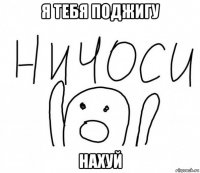 я тебя поджигу нахуй