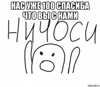 нас уже 100 спасиба что вы с нами 