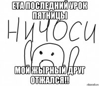 ета последний урок пятницы мой жырный друг отжался!!