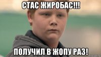 стас жиробас!!! получил в жопу раз!