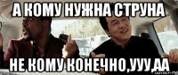 а кому нужна струна не кому конечно,ууу,аа