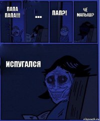 пап?! папа папа!!! ... испугался чё малыш?