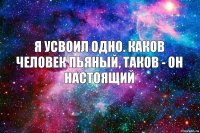 я усвоил одно. каков человек пьяный, таков - он настоящий