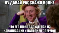 ну давай расскажи вонке что его шоколад сделан из канализации и наполнен спермой