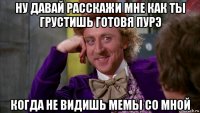 ну давай расскажи мне как ты грустишь готовя пурэ когда не видишь мемы со мной