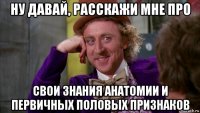 ну давай, расскажи мне про свои знания анатомии и первичных половых признаков