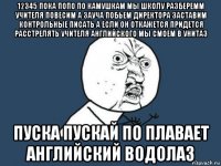 12345 пока попо по камушкам мы школу разберемм учителя повесим а зауча побьем директора заставим контрольные писать а если он откажется придется расстрелять учителя английского мы смоем в унитаз пуска пускай по плавает английский водолаз