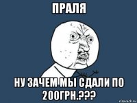 праля ну зачем мы сдали по 200грн.???