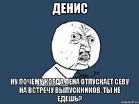 денис ну почему когда лена отпускает севу на встречу выпускников, ты не едешь?