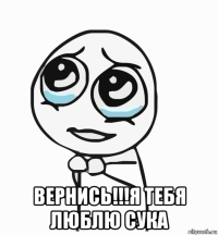  вернись!!!я тебя люблю сука