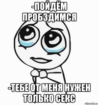 -пойдём пробздимся -тебе от меня нужен только секс