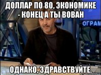 доллар по 80, экономике - конец а ты вован однако, здравствуйте.