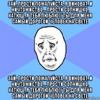 зай, прости пожалуйста, я виноват, и ничтожиство... прости солнишко, катюш, я тебя люблю(( ты для меня самый дорогой человек на свете зай, прости пожалуйста, я виноват, и ничтожиство... прости солнишко, катюш, я тебя люблю(( ты для меня самый дорогой человек на свете