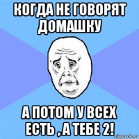 когда не говорят домашку а потом у всех есть , а тебе 2!