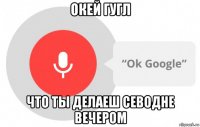 окей гугл что ты делаеш севодне вечером