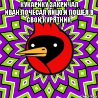 кукарику закричал иван,почесал яйцо,и пошёл в свой курятник. 