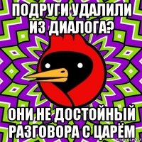 подруги удалили из диалога? они не достойный разговора с царём