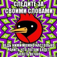 следите за своими словами ведь ними можно настолько ранить что потом будет болеть вечно