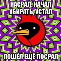 насрал, начал убирать, устал пошёл ещё посрал