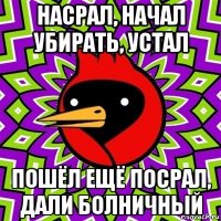 насрал, начал убирать, устал пошёл ещё посрал, дали болничный