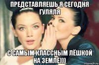 представляешь я сегодня гуляля с самым классным лёшкой на земле)))