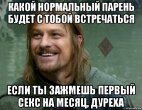 какой нормальный парень будет с тобой встречаться если ты зажмешь первый секс на месяц, дуреха