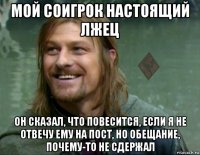 мой соигрок настоящий лжец он сказал, что повесится, если я не отвечу ему на пост, но обещание, почему-то не сдержал