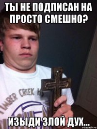 ты не подписан на просто смешно? изыди злой дух...