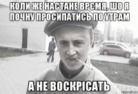 коли же настане врємя, шо я почну просипатись по утрам а не воскрісать