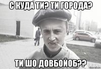 с куда ти? ти города? ти шо довбойоб??