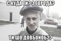 с куда ти? з города? ти шо довбойоб??