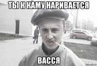 ты к каму наривается васся