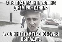 а ты поздравит руслан с днём рождения? а если нет то у тебе все зубы выпадут...