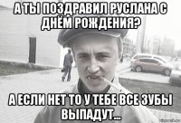 а ты поздравил руслана с днём рождения? а если нет то у тебе все зубы выпадут...