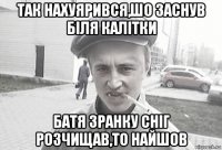 так нахуярився,шо заснув біля калітки батя зранку сніг розчищав,то найшов