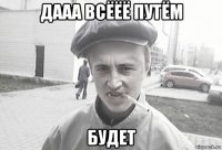 дааа всёёё путём будет