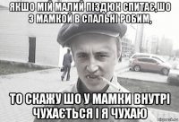 якшо мій малий піздюк спитає,шо з мамкой в спальні робим, то скажу шо у мамки внутрі чухається і я чухаю