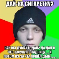 дай-ка сигаретку? как вы думайте дал? да дал и что засунул в задницу .... и потом из-за рта пошёл дым.......