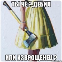 ты чё ?,дебил или изврощенец ?