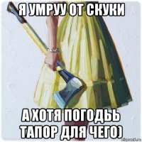 я умруу от скуки а хотя погодьь тапор для чего)