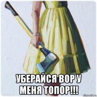  уберайся вор у меня топор!!!